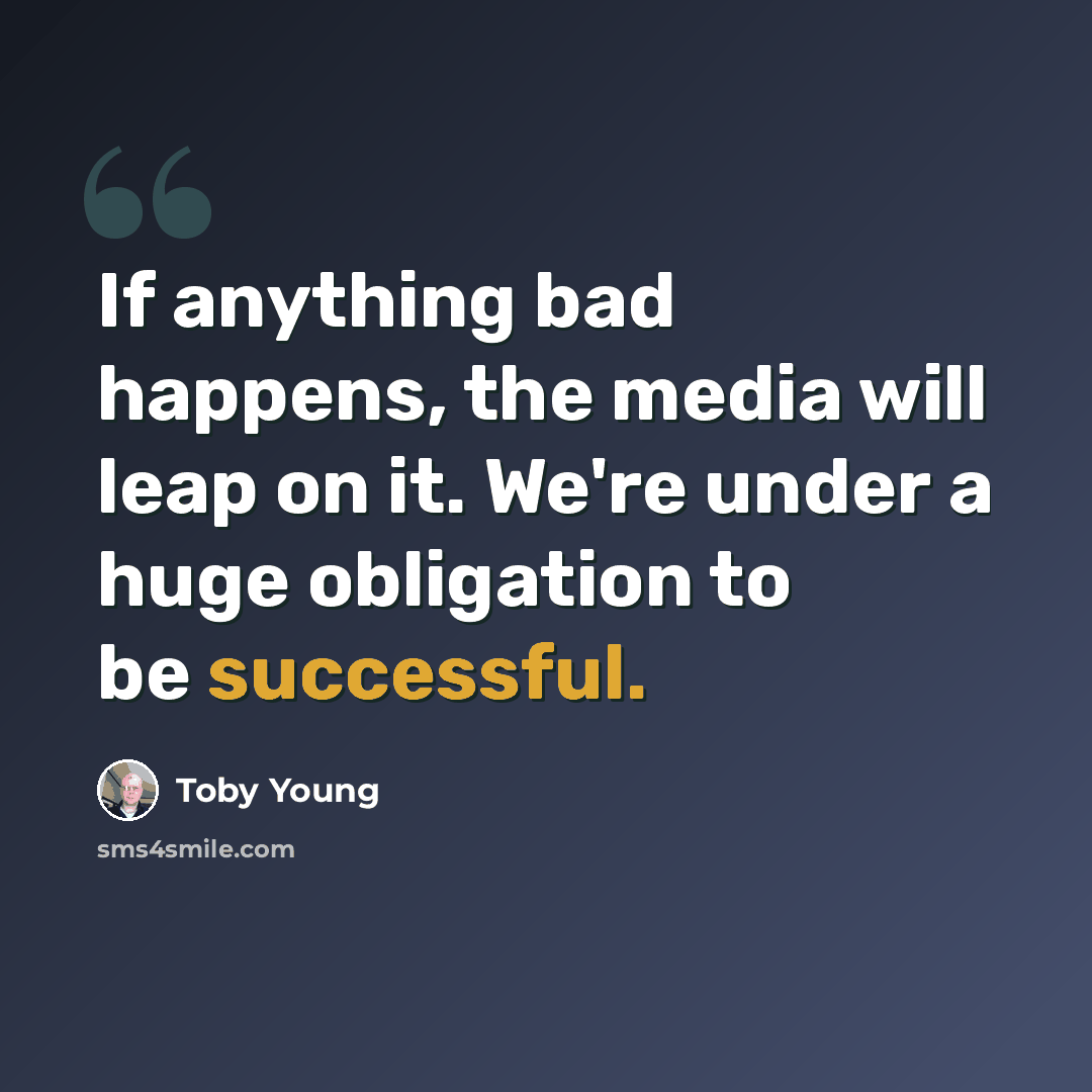 “If anything bad happens, the media will leap on it. We're under a huge obligation to be successful.” quote by Toby Young