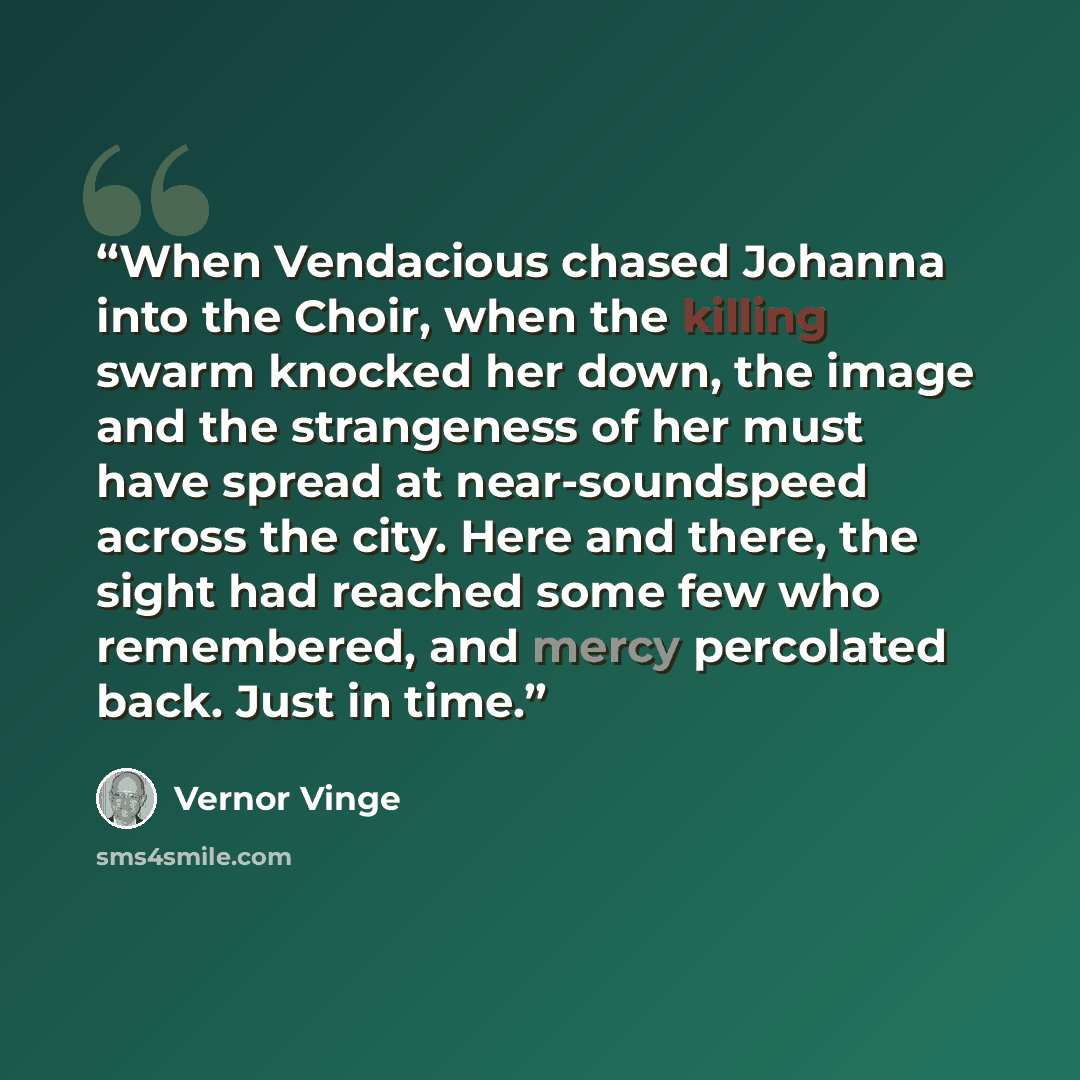 “When Vendacious chased Johanna into the Choir, when the killing swarm knocked her down, the image and the strangeness of her must have spread at near-soundspeed across the city. Here and there, the sight had reached some few who remembered, and mercy percolated back. Just in time.” quote by Vernor Vinge