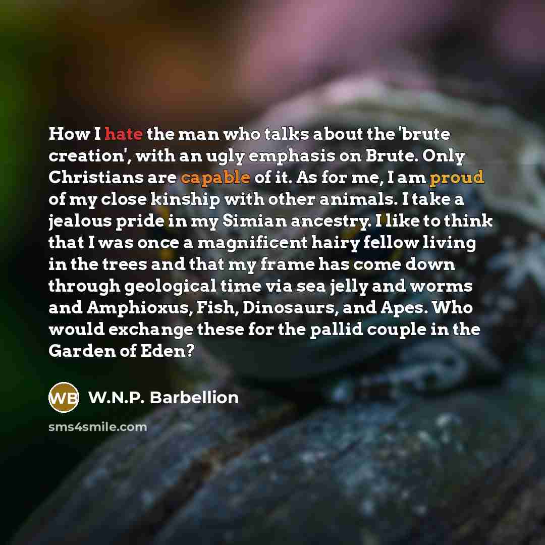 “How I hate the man who talks about the 'brute creation', with an ugly emphasis on Brute. Only Christians are capable of it. As for me, I am proud of my close kinship with other animals. I take a jealous pride in my Simian ancestry. I like to think that I was once a magnificent hairy fellow living…” quote by W.N.P. Barbellion