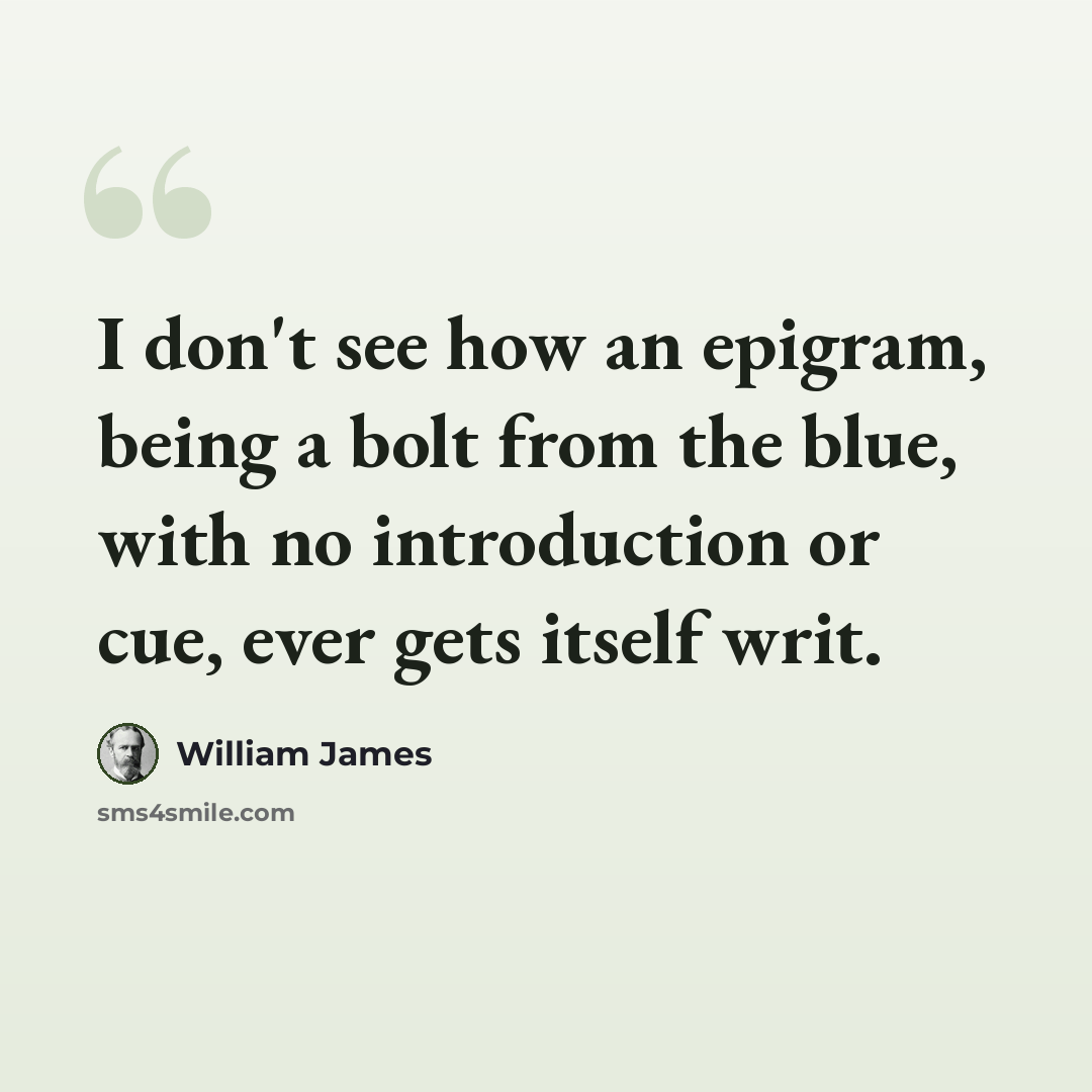 “I don't see how an epigram, being a bolt from the blue, with no introduction or cue, ever gets itself writ.” quote by William James