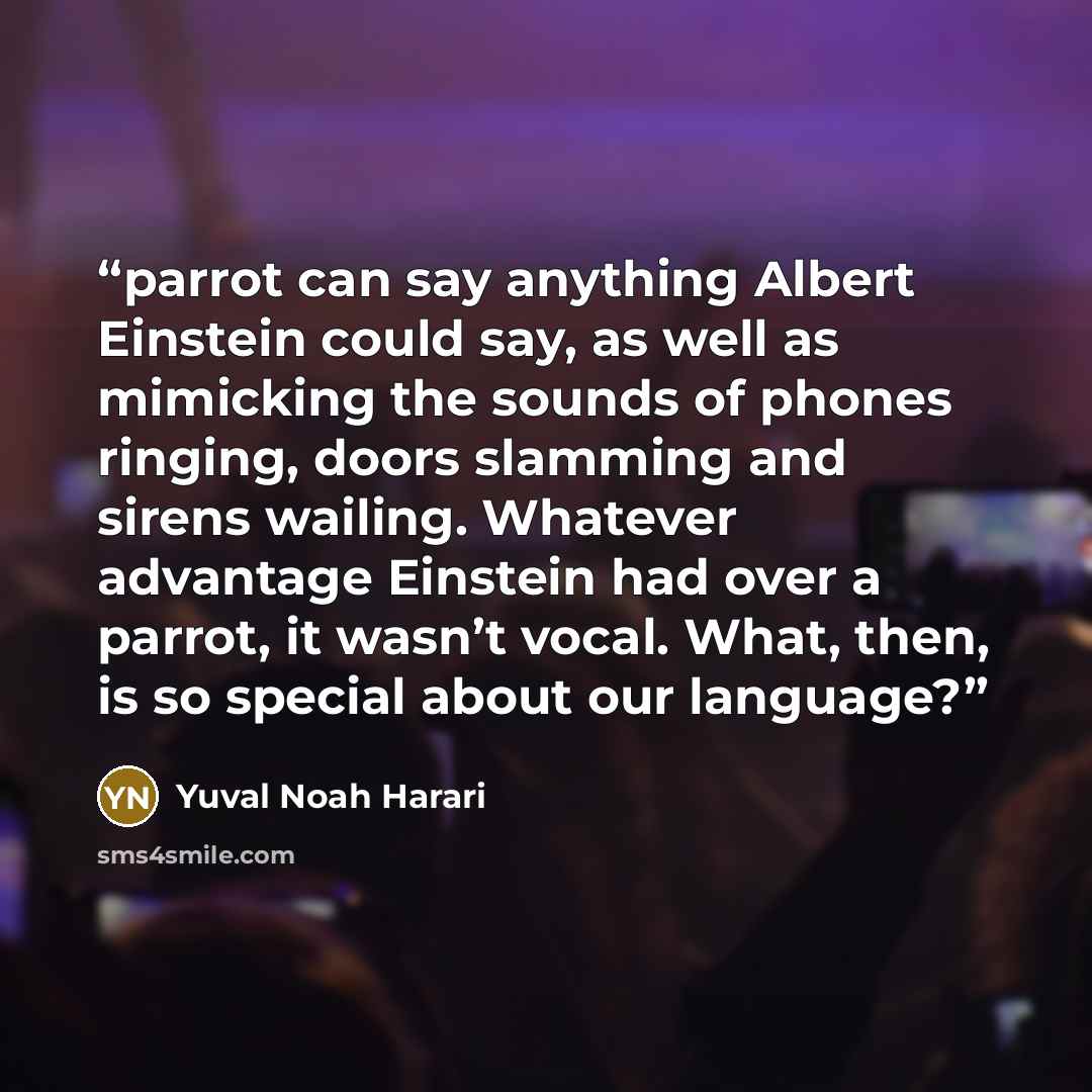 “parrot can say anything Albert Einstein could say, as well as mimicking the sounds of phones ringing, doors slamming and sirens wailing. Whatever advantage Einstein had over a parrot, it wasn’t vocal. What, then, is so special about our language?” quote by Yuval Noah Harari
