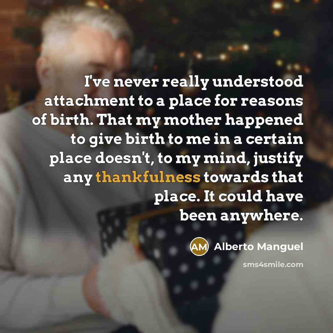“I've never really understood attachment to a place for reasons of birth. That my mother happened to give birth to me in a certain place doesn't, to my mind, justify any thankfulness towards that place. It could have been anywhere.” quote by Alberto Manguel