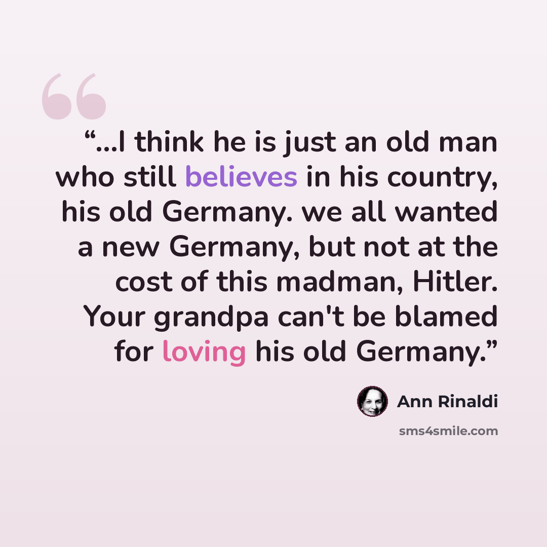 “...I think he is just an old man who still believes in his country, his old Germany. we all wanted a new Germany, but not at the cost of this madman, Hitler. Your grandpa can't be blamed for loving his old Germany.” quote by Ann Rinaldi