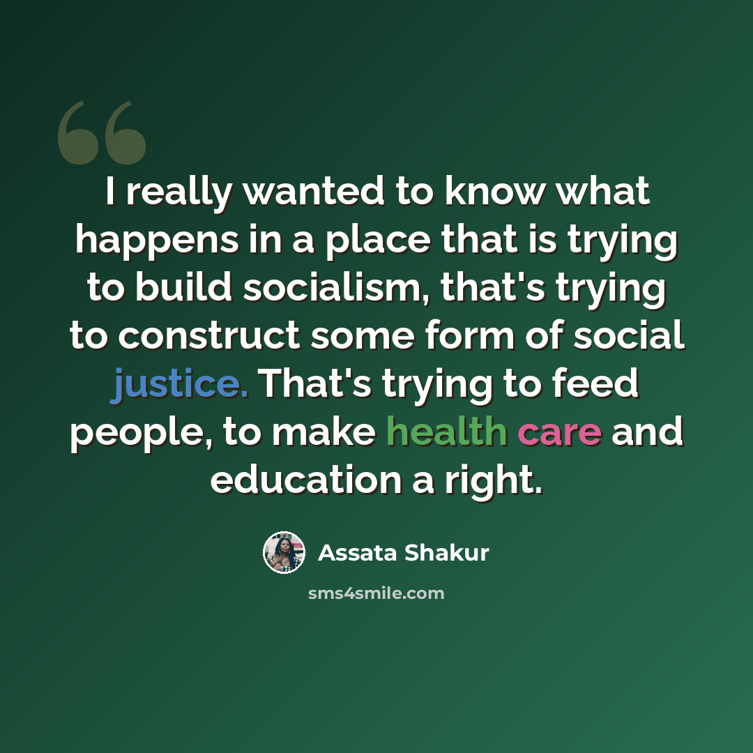 “I really wanted to know what happens in a place that is trying to build socialism, that's trying to construct some form of social justice. That's trying to feed people, to make health care and education a right.” quote by Assata Shakur