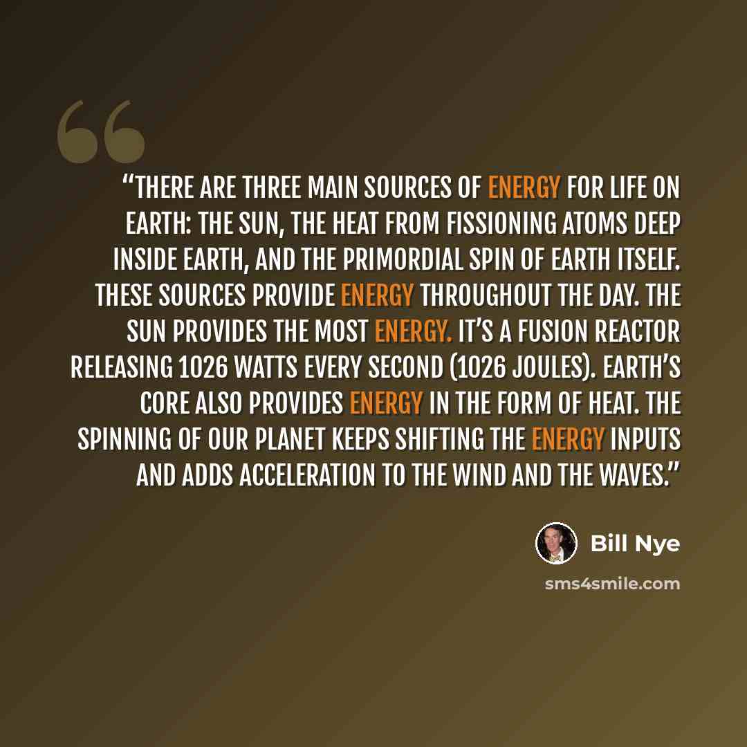 “There are three main sources of energy for life on Earth: the Sun, the heat from fissioning atoms deep inside Earth, and the primordial spin of Earth itself. These sources provide energy throughout the day. The Sun provides the most energy. It’s a fusion reactor releasing 1026 Watts every second…” quote by Bill Nye