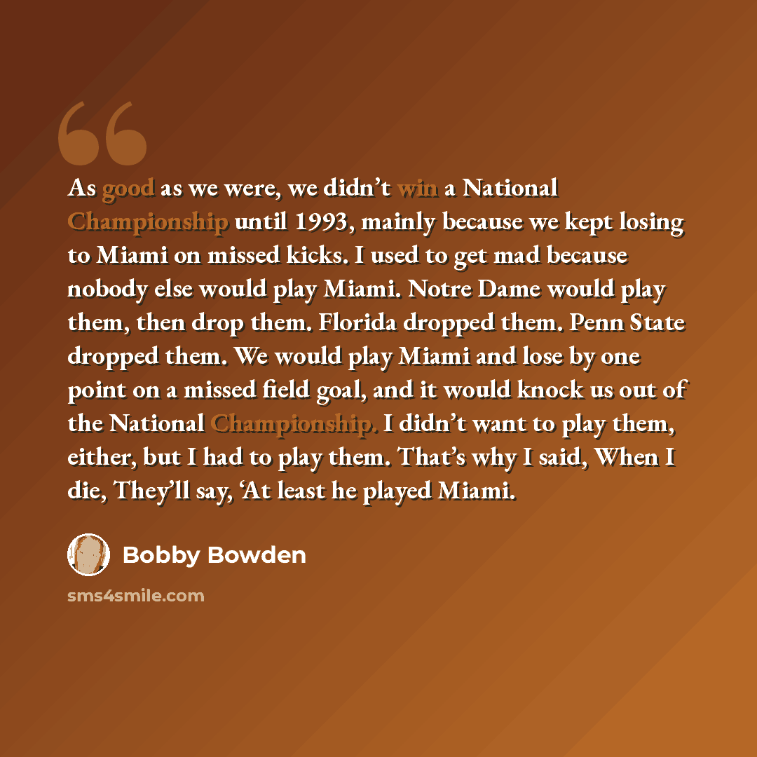 “As good as we were, we didn’t win a National Championship until 1993, mainly because we kept losing to Miami on missed kicks. I used to get mad because nobody else would play Miami. Notre Dame would play them, then drop them. Florida dropped them. Penn State dropped them. We would play Miami and…” quote by Bobby Bowden
