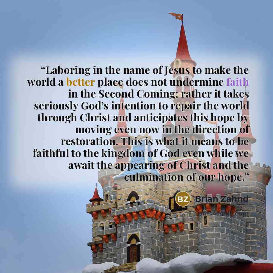 “Laboring in the name of Jesus to make the world a better place does not undermine faith in the Second Coming; rather it takes seriously God’s intention to repair the world through Christ and anticipates this hope by moving even now in the direction of restoration. This is what it means to be…” quote by Brian Zahnd