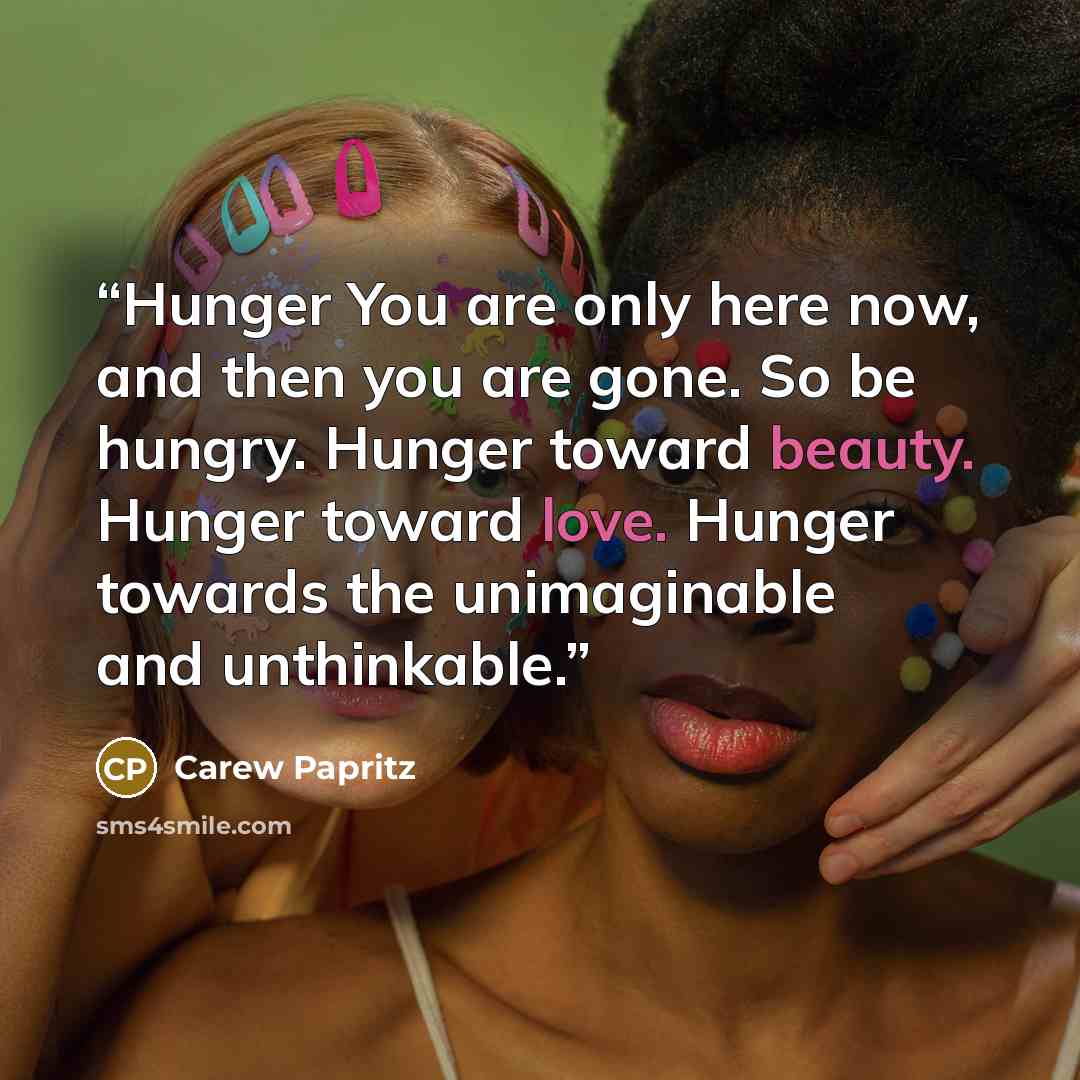 “Hunger You are only here now, and then you are gone. So be hungry. Hunger toward beauty. Hunger toward love. Hunger towards the unimaginable and unthinkable.” quote by Carew Papritz