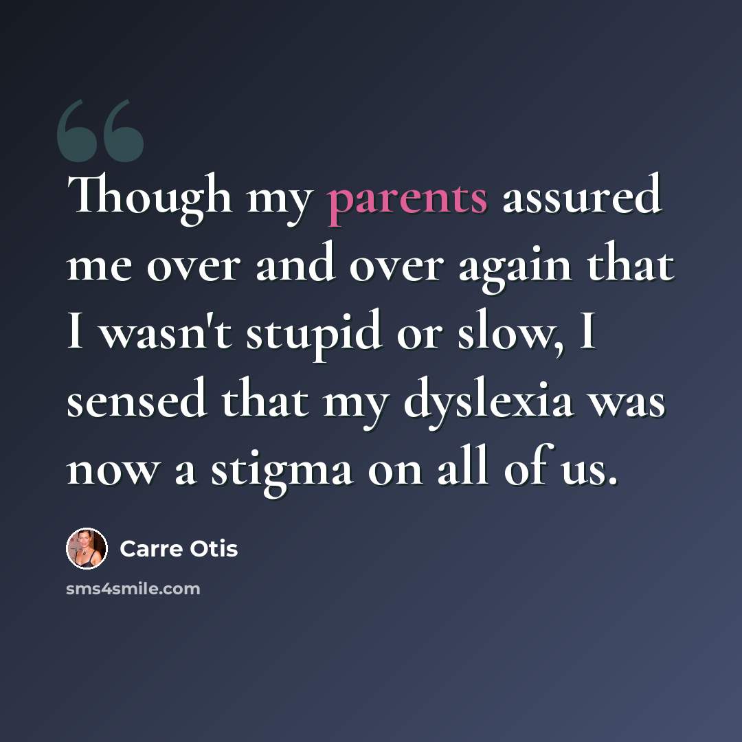 “Though my parents assured me over and over again that I wasn't stupid or slow, I sensed that my dyslexia was now a stigma on all of us.” quote by Carre Otis