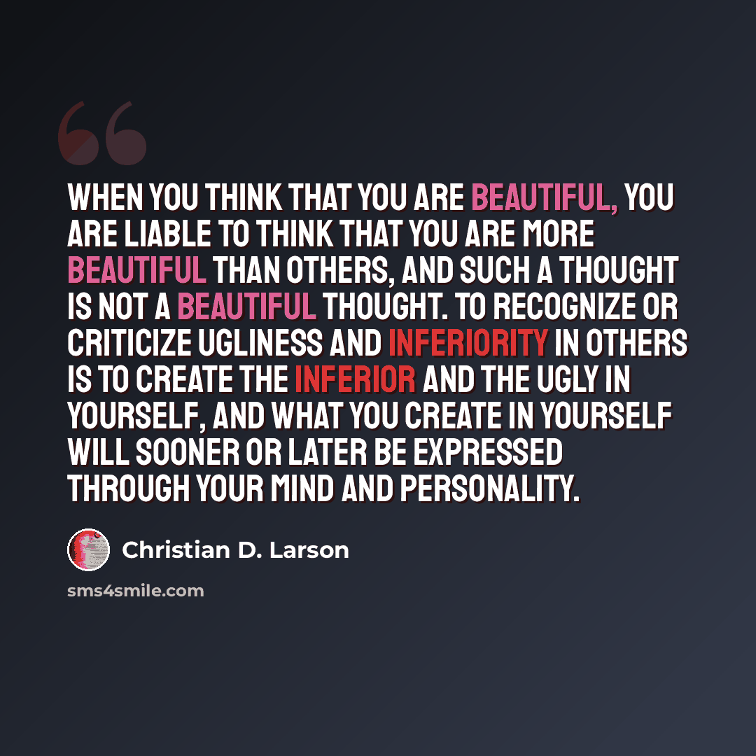 “When you think that you are beautiful, you are liable to think that you are more beautiful than others, and such a thought is not a beautiful thought. To recognize or criticize ugliness and inferiority in others is to create the inferior and the ugly in yourself, and what you create in yourself…” quote by Christian D. Larson