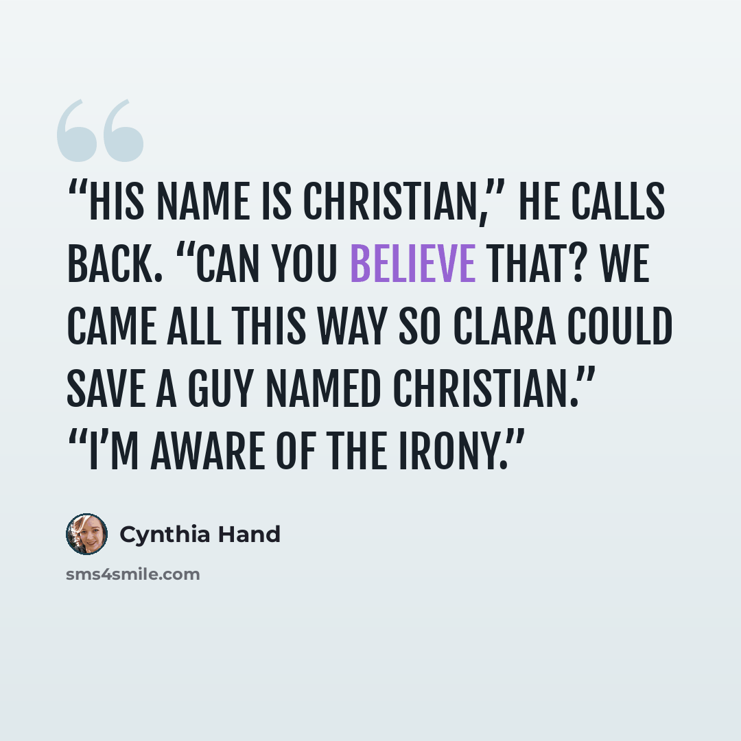 “His name is Christian,” he calls back. “Can you believe that? We came all this way so Clara could save a guy named Christian.” “I’m aware of the irony.” quote by Cynthia Hand