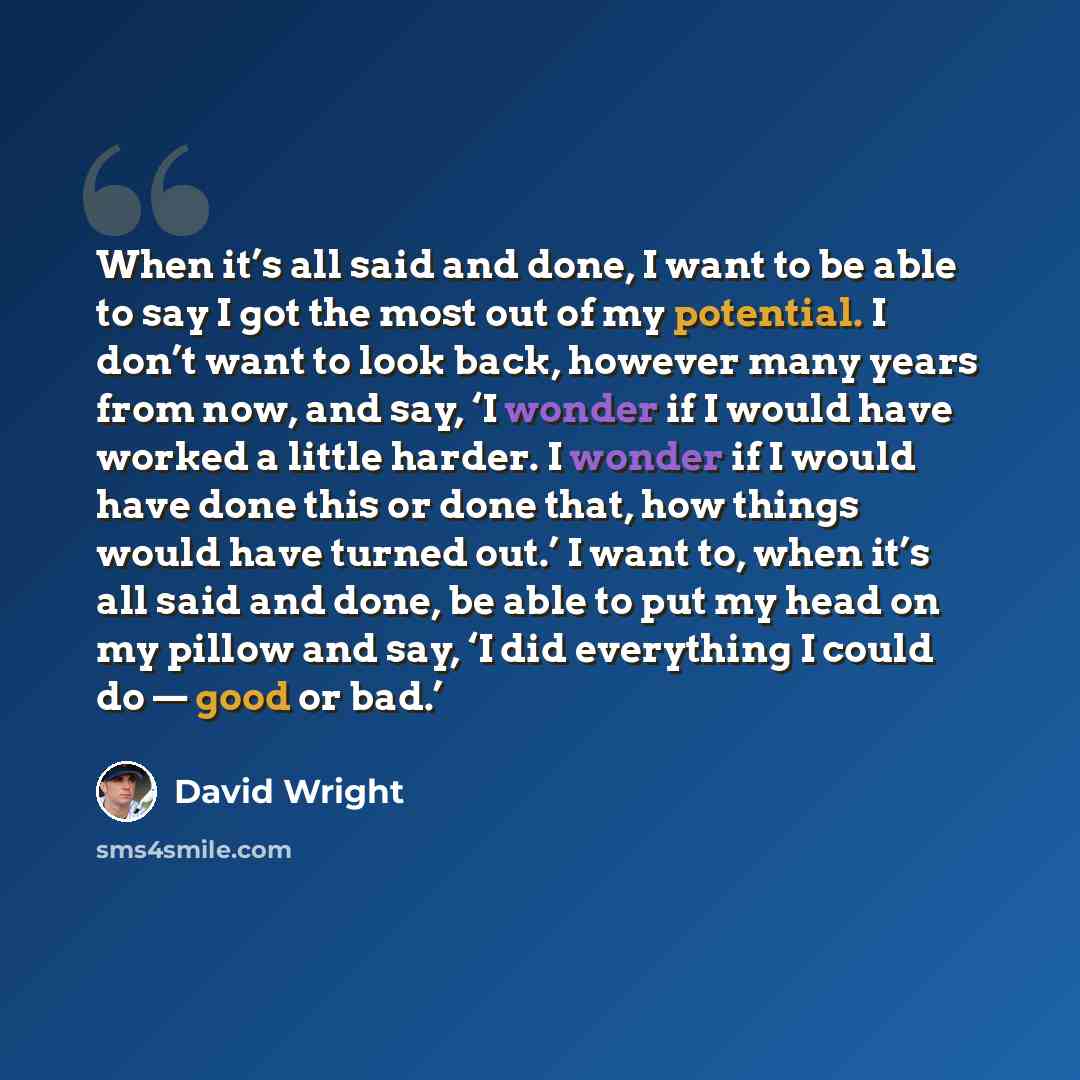 “When it’s all said and done, I want to be able to say I got the most out of my potential. I don’t want to look back, however many years from now, and say, ‘I wonder if I would have worked a little harder. I wonder if I would have done this or done that, how things would have turned out.’ I want…” quote by David Wright