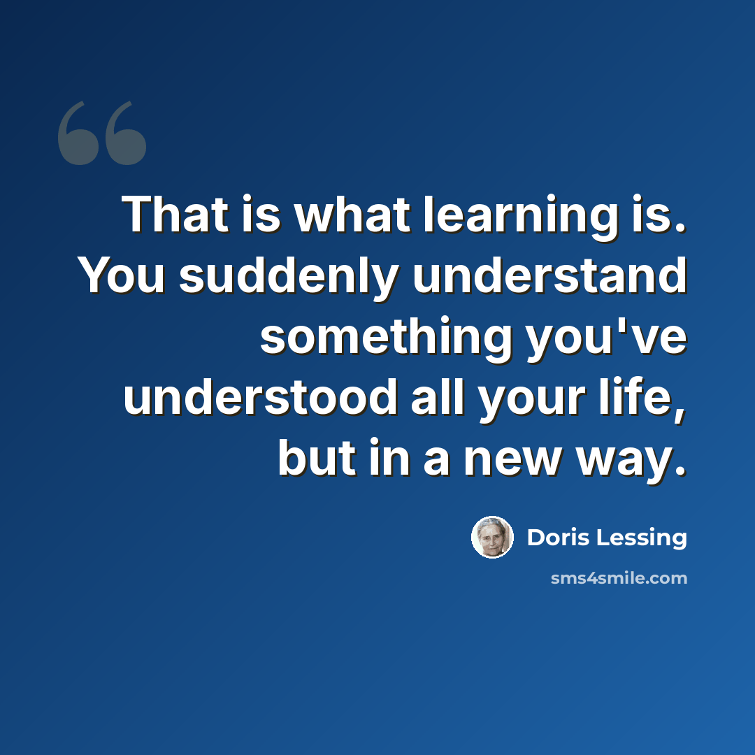 “That is what learning is. You suddenly understand something you've understood all your life, but in a new way.” quote by Doris Lessing