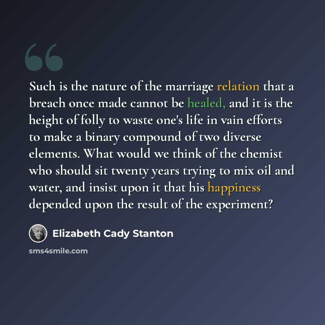 “Such is the nature of the marriage relation that a breach once made cannot be healed, and it is the height of folly to waste one's life in vain efforts to make a binary compound of two diverse elements. What would we think of the chemist who should sit twenty years trying to mix oil and water, and…” quote by Elizabeth Cady Stanton