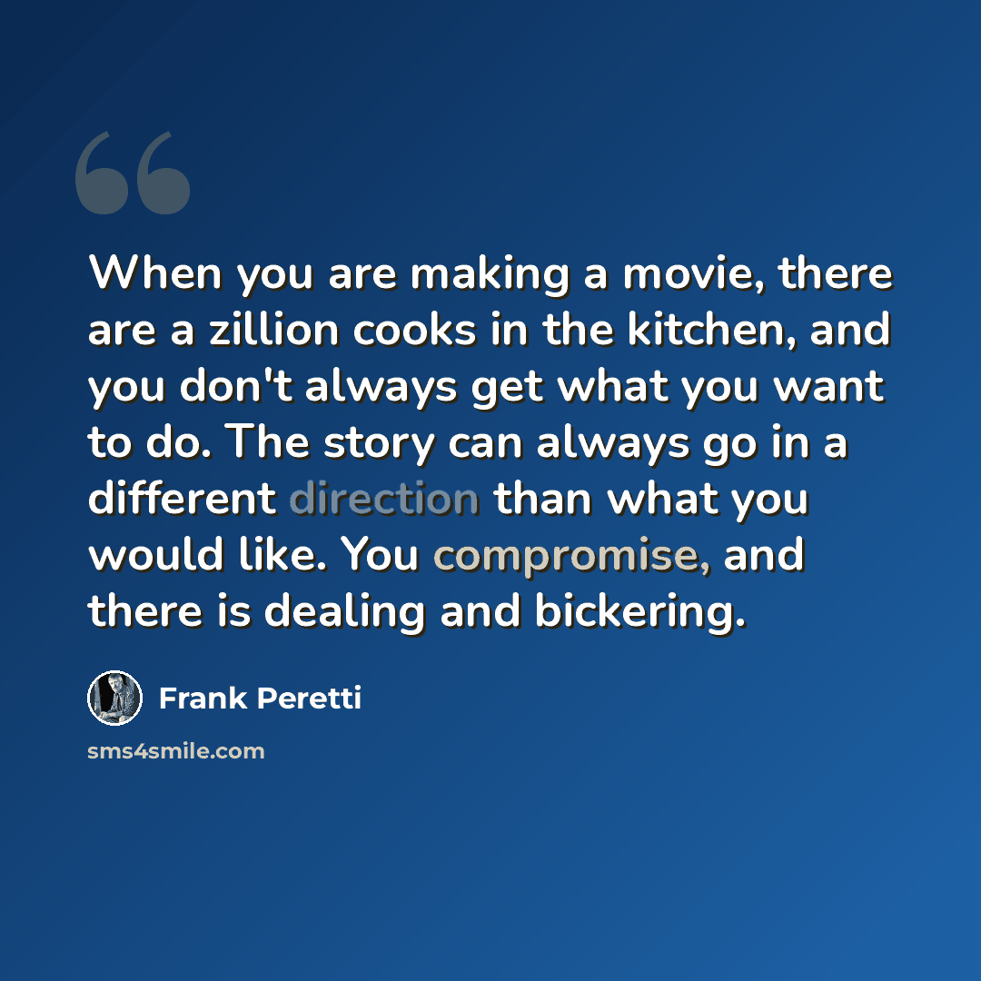 “When you are making a movie, there are a zillion cooks in the kitchen, and you don't always get what you want to do. The story can always go in a different direction than what you would like. You compromise, and there is dealing and bickering.” quote by Frank Peretti
