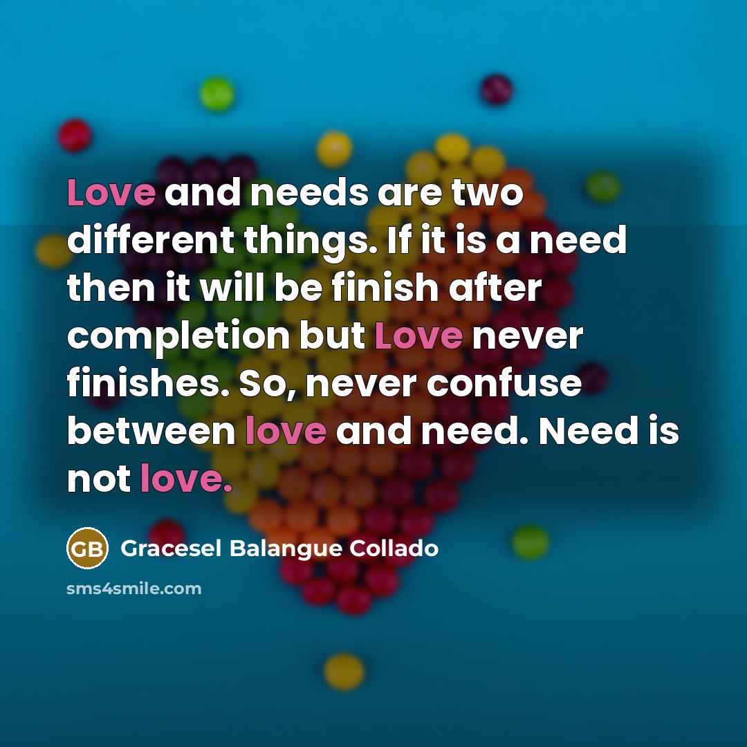 “Love and needs are two different things. If it is a need then it will be finish after completion but Love never finishes. So, never confuse between love and need. Need is not love.” quote by Gracesel Balangue Collado