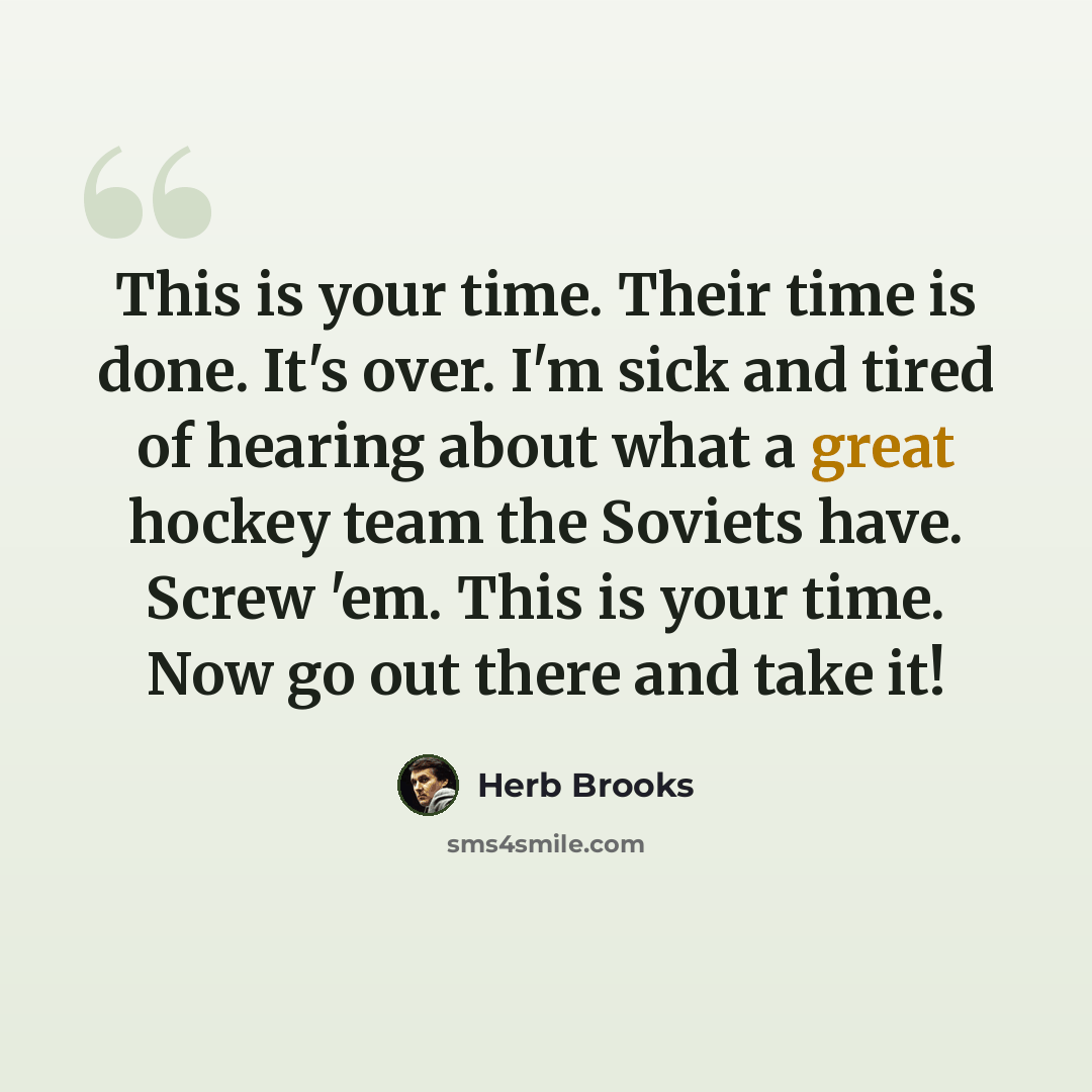 “This is your time. Their time is done. It's over. I'm sick and tired of hearing about what a great hockey team the Soviets have. Screw 'em. This is your time. Now go out there and take it!” quote by Herb Brooks