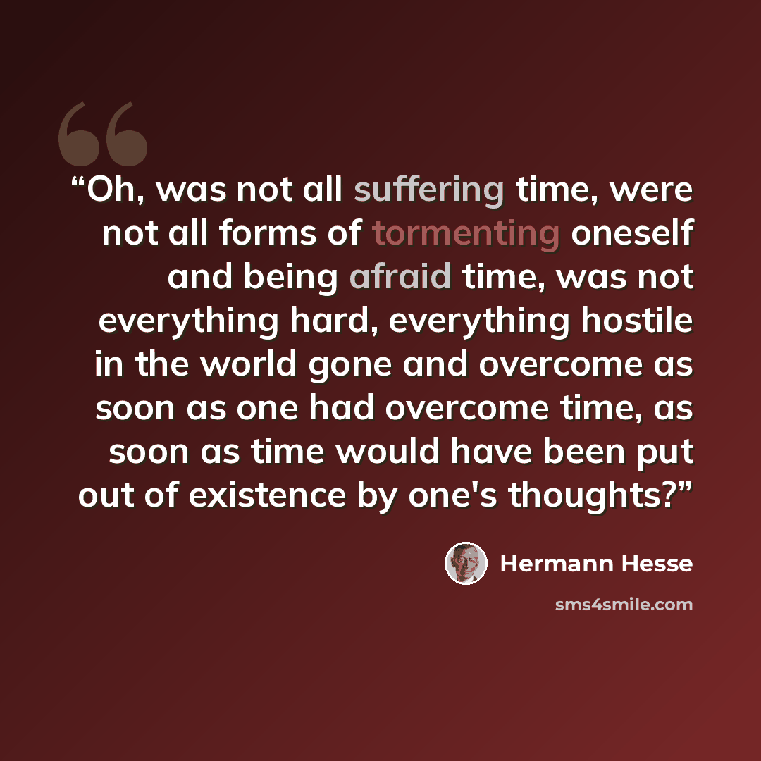 “Oh, was not all suffering time, were not all forms of tormenting oneself and being afraid time, was not everything hard, everything hostile in the world gone and overcome as soon as one had overcome time, as soon as time would have been put out of existence by one's thoughts?” quote by Hermann Hesse