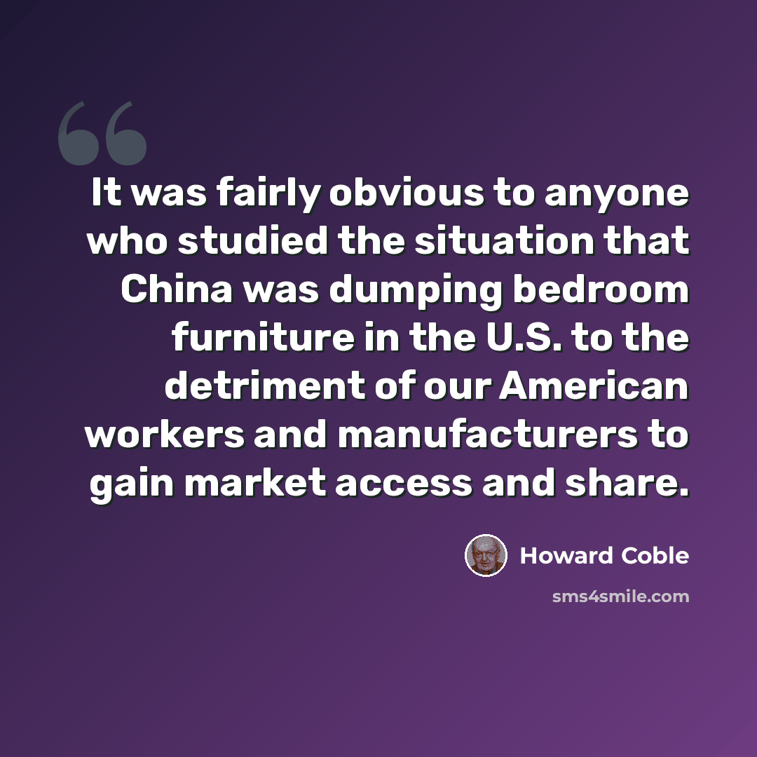 “It was fairly obvious to anyone who studied the situation that China was dumping bedroom furniture in the U.S. to the detriment of our American workers and manufacturers to gain market access and share.” quote by Howard Coble