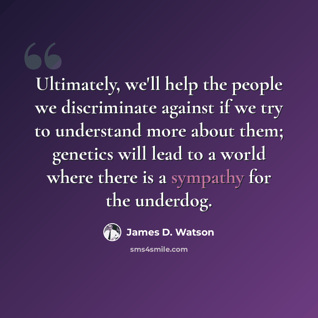 “Ultimately, we'll help the people we discriminate against if we try to understand more about them; genetics will lead to a world where there is a sympathy for the underdog.” quote by James D. Watson