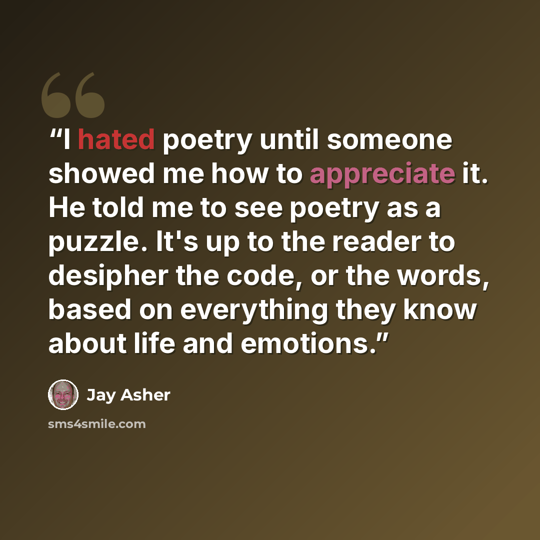 “I hated poetry until someone showed me how to appreciate it. He told me to see poetry as a puzzle. It's up to the reader to desipher the code, or the words, based on everything they know about life and emotions.” quote by Jay Asher
