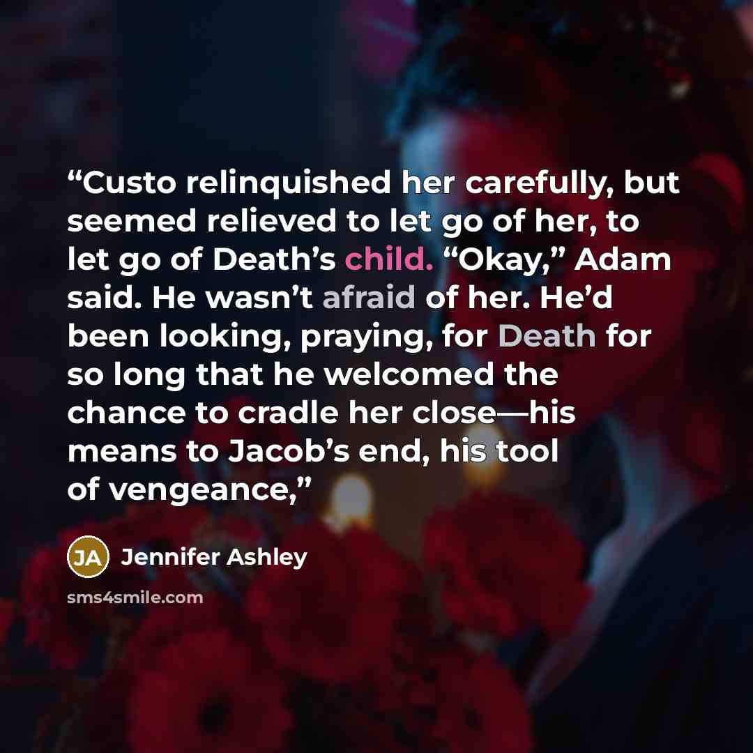 “Custo relinquished her carefully, but seemed relieved to let go of her, to let go of Death’s child. “Okay,” Adam said. He wasn’t afraid of her. He’d been looking, praying, for Death for so long that he welcomed the chance to cradle her close—his means to Jacob’s end, his tool of vengeance,” quote by Jennifer Ashley