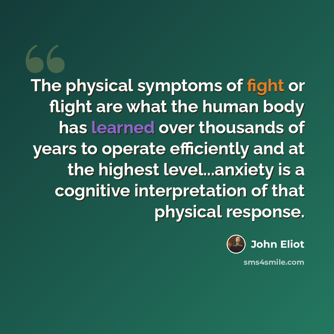 “The physical symptoms of fight or flight are what the human body has learned over thousands of years to operate efficiently and at the highest level...anxiety is a cognitive interpretation of that physical response.” quote by John Eliot