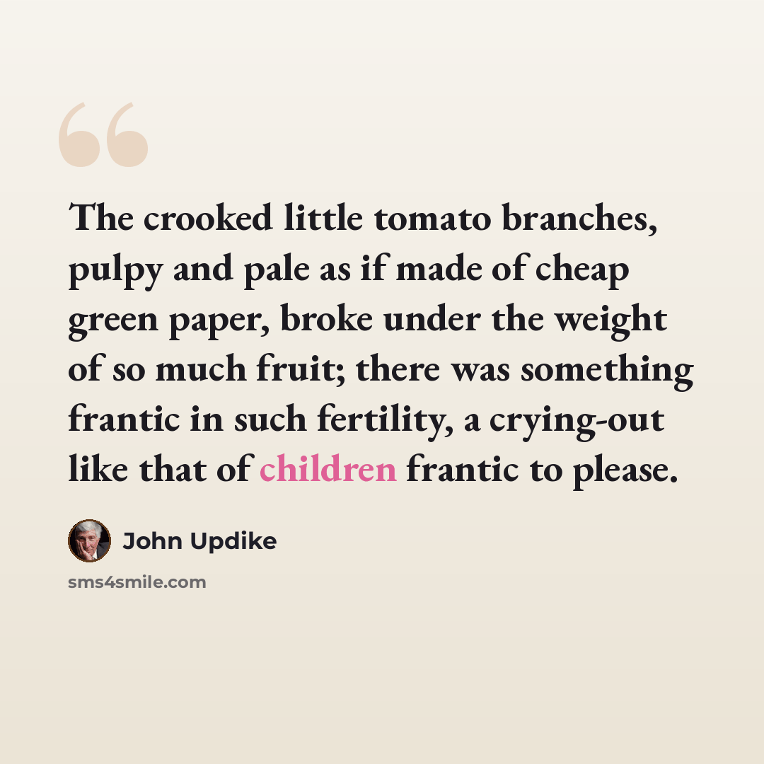 “The crooked little tomato branches, pulpy and pale as if made of cheap green paper, broke under the weight of so much fruit; there was something frantic in such fertility, a crying-out like that of children frantic to please.” quote by John Updike