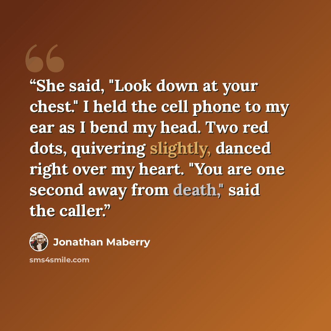 “She said, "Look down at your chest." I held the cell phone to my ear as I bend my head. Two red dots, quivering slightly, danced right over my heart. "You are one second away from death," said the caller.” quote by Jonathan Maberry