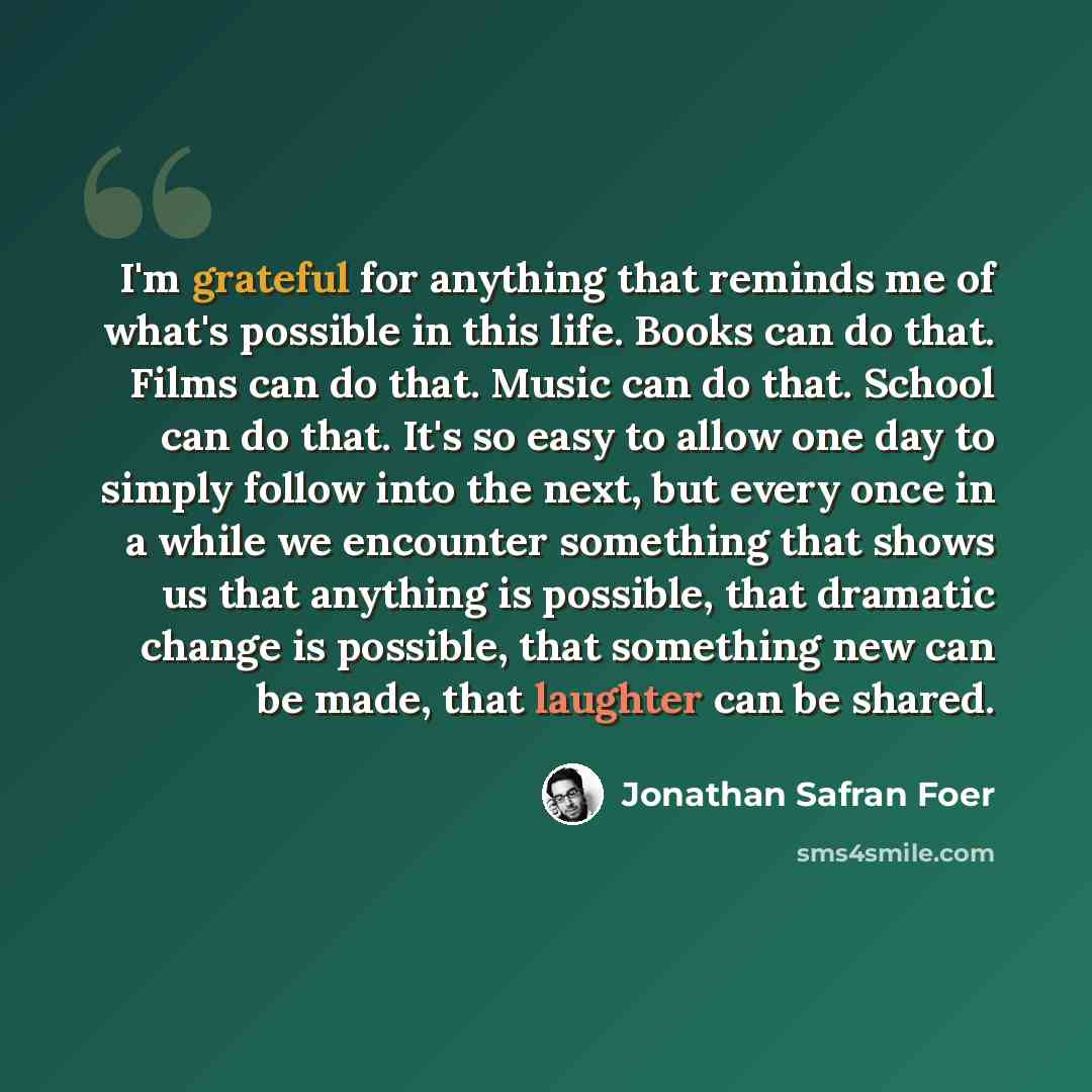 “I'm grateful for anything that reminds me of what's possible in this life. Books can do that. Films can do that. Music can do that. School can do that. It's so easy to allow one day to simply follow into the next, but every once in a while we encounter something that shows us that anything is…” quote by Jonathan Safran Foer