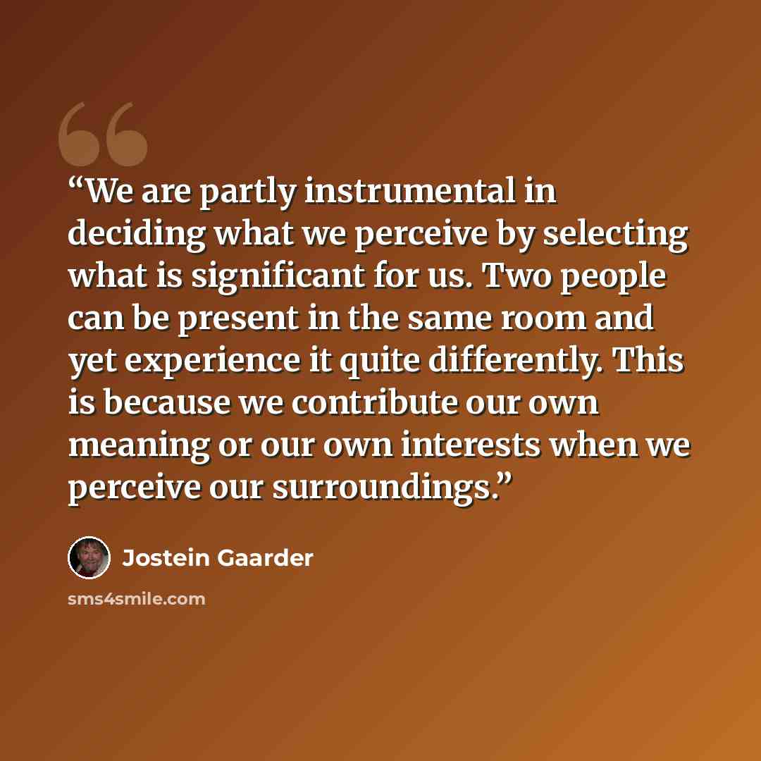 “We are partly instrumental in deciding what we perceive by selecting what is significant for us. Two people can be present in the same room and yet experience it quite differently. This is because we contribute our own meaning or our own interests when we perceive our surroundings.” quote by Jostein Gaarder