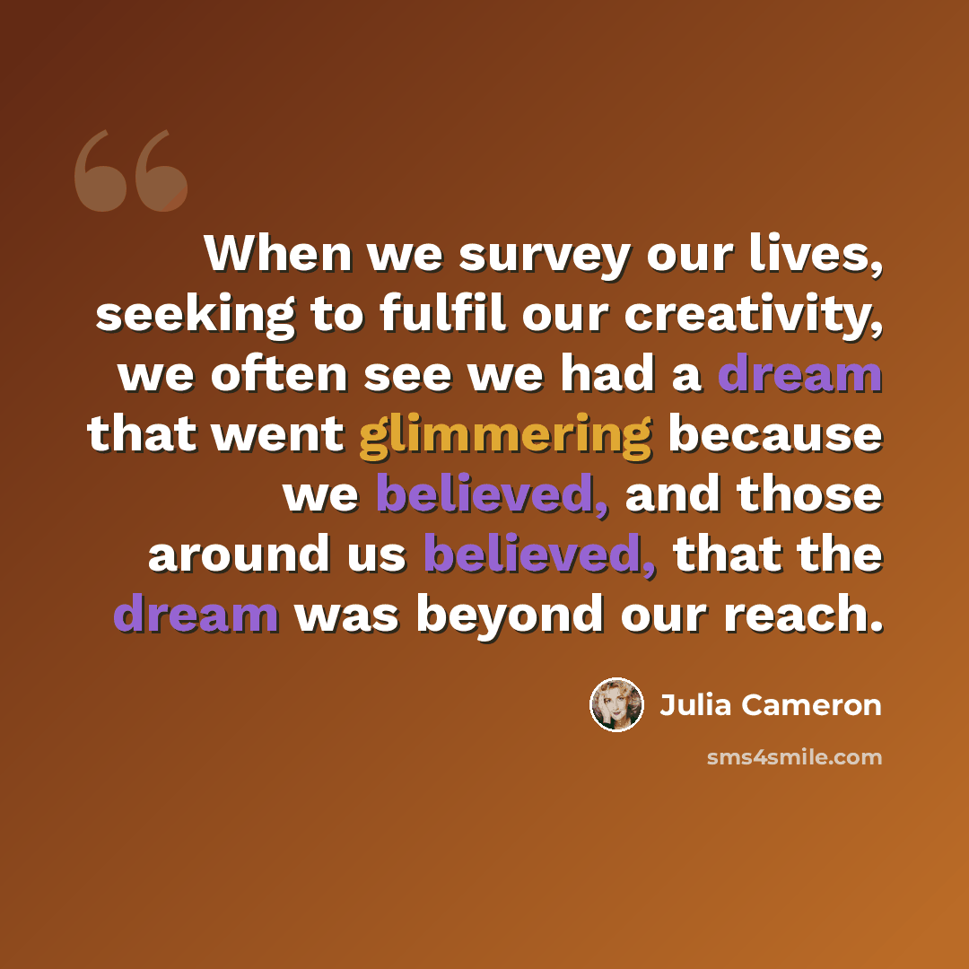 “When we survey our lives, seeking to fulfil our creativity, we often see we had a dream that went glimmering because we believed, and those around us believed, that the dream was beyond our reach.” quote by Julia Cameron