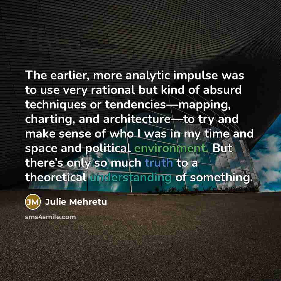 “The earlier, more analytic impulse was to use very rational but kind of absurd techniques or tendencies—mapping, charting, and architecture—to try and make sense of who I was in my time and space and political environment. But there’s only so much truth to a theoretical understanding of something.” quote by Julie Mehretu