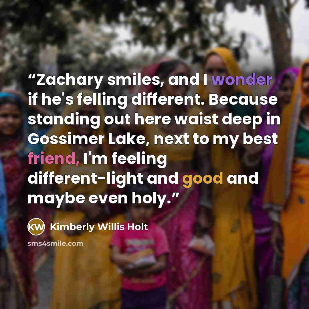 “Zachary smiles, and I wonder if he's felling different. Because standing out here waist deep in Gossimer Lake, next to my best friend, I'm feeling different-light and good and maybe even holy.” quote by Kimberly Willis Holt