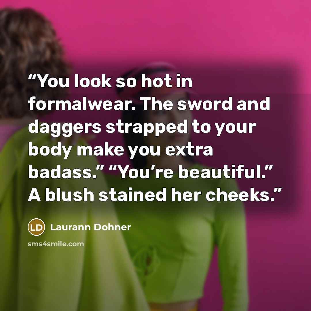 “You look so hot in formalwear. The sword and daggers strapped to your body make you extra badass.” “You’re beautiful.” A blush stained her cheeks.” quote by Laurann Dohner