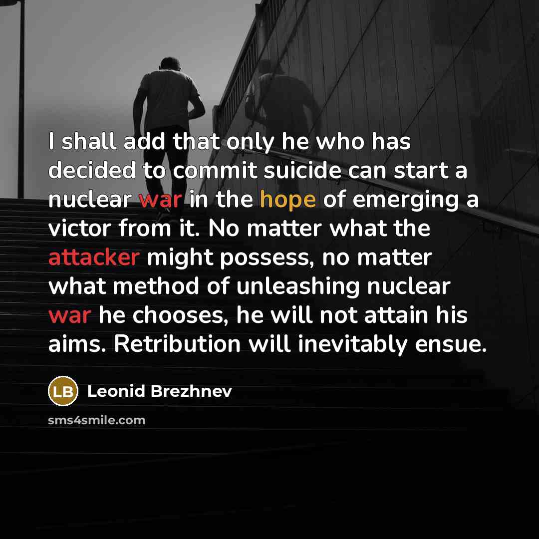 “I shall add that only he who has decided to commit suicide can start a nuclear war in the hope of emerging a victor from it. No matter what the attacker might possess, no matter what method of unleashing nuclear war he chooses, he will not attain his aims. Retribution will inevitably ensue.” quote by Leonid Brezhnev