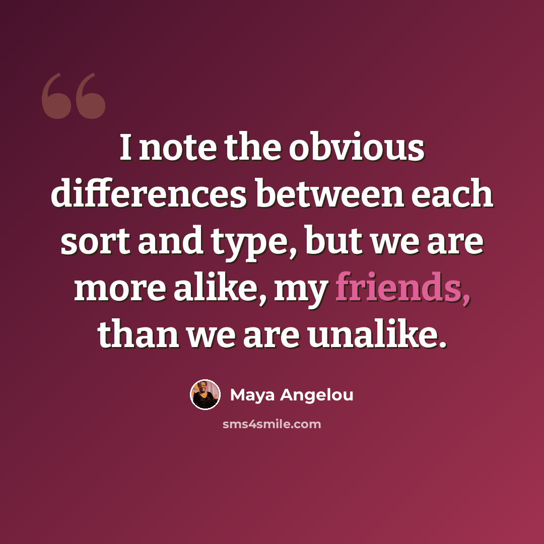 “I note the obvious differences between each sort and type, but we are more alike, my friends, than we are unalike.” quote by Maya Angelou