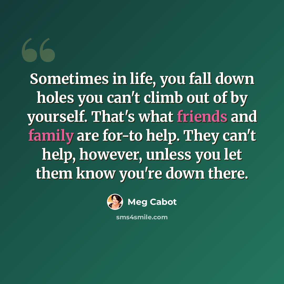 “Sometimes in life, you fall down holes you can't climb out of by yourself. That's what friends and family are for-to help. They can't help, however, unless you let them know you're down there.” quote by Meg Cabot