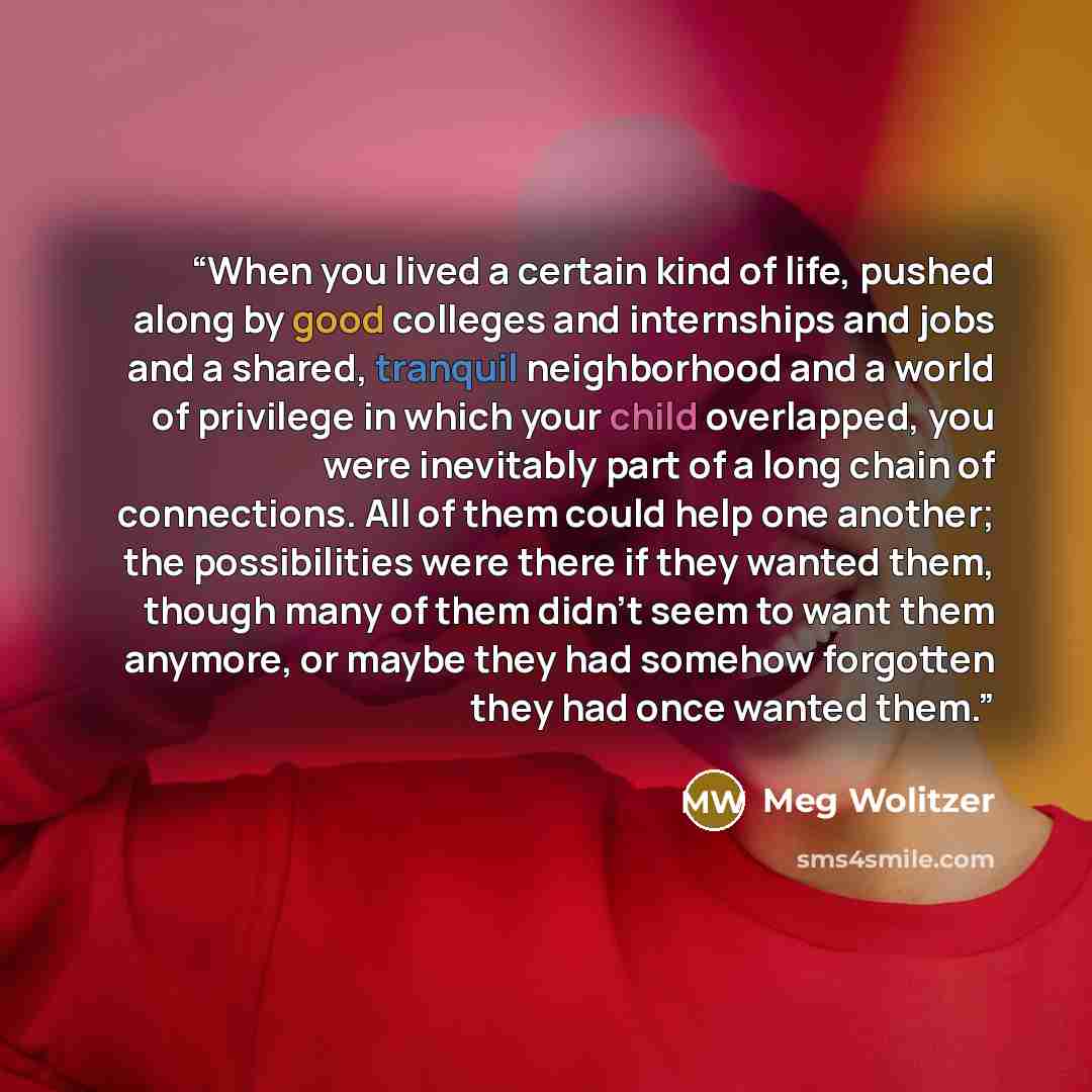 “When you lived a certain kind of life, pushed along by good colleges and internships and jobs and a shared, tranquil neighborhood and a world of privilege in which your child overlapped, you were inevitably part of a long chain of connections. All of them could help one another; the possibilities…” quote by Meg Wolitzer