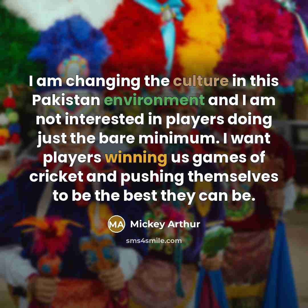 “I am changing the culture in this Pakistan environment and I am not interested in players doing just the bare minimum. I want players winning us games of cricket and pushing themselves to be the best they can be.” quote by Mickey Arthur