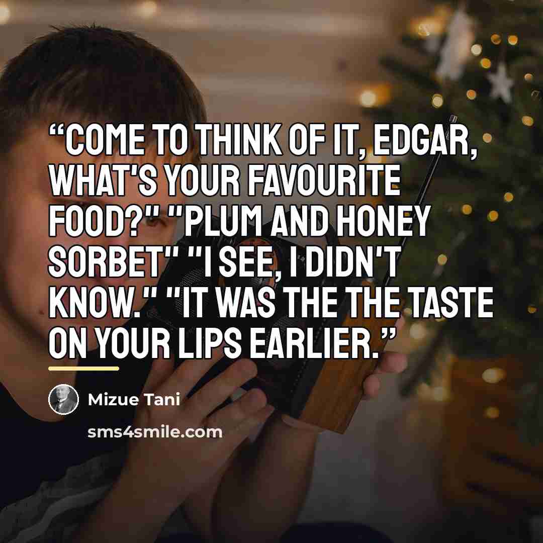 “Come to think of it, Edgar, what's your favourite food?" "Plum and honey sorbet" "I see, I didn't know." "It was the the taste on your lips earlier.” quote by Mizue Tani