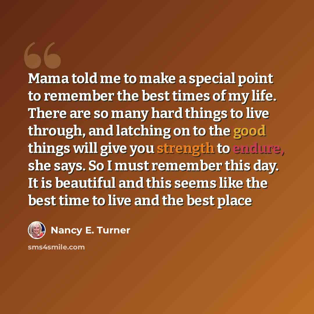 “Mama told me to make a special point to remember the best times of my life. There are so many hard things to live through, and latching on to the good things will give you strength to endure, she says. So I must remember this day. It is beautiful and this seems like the best time to live and the…” quote by Nancy E. Turner