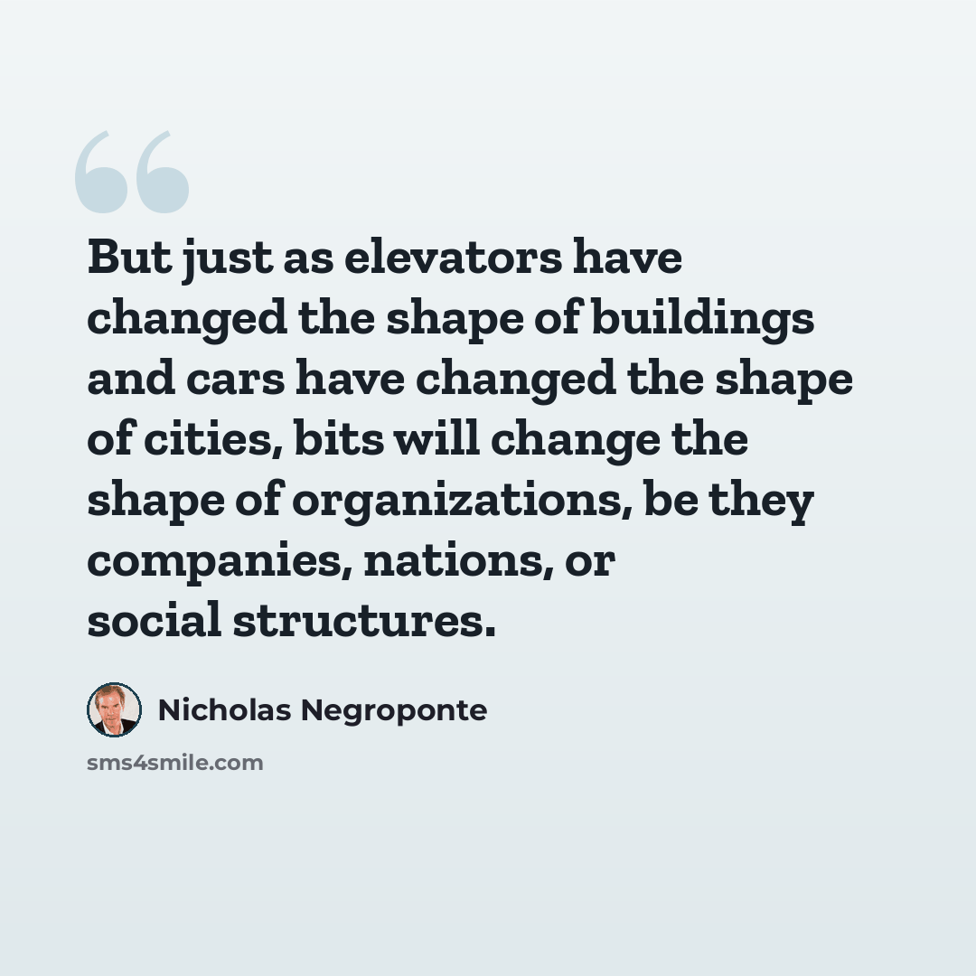 “But just as elevators have changed the shape of buildings and cars have changed the shape of cities, bits will change the shape of organizations, be they companies, nations, or social structures.” quote by Nicholas Negroponte
