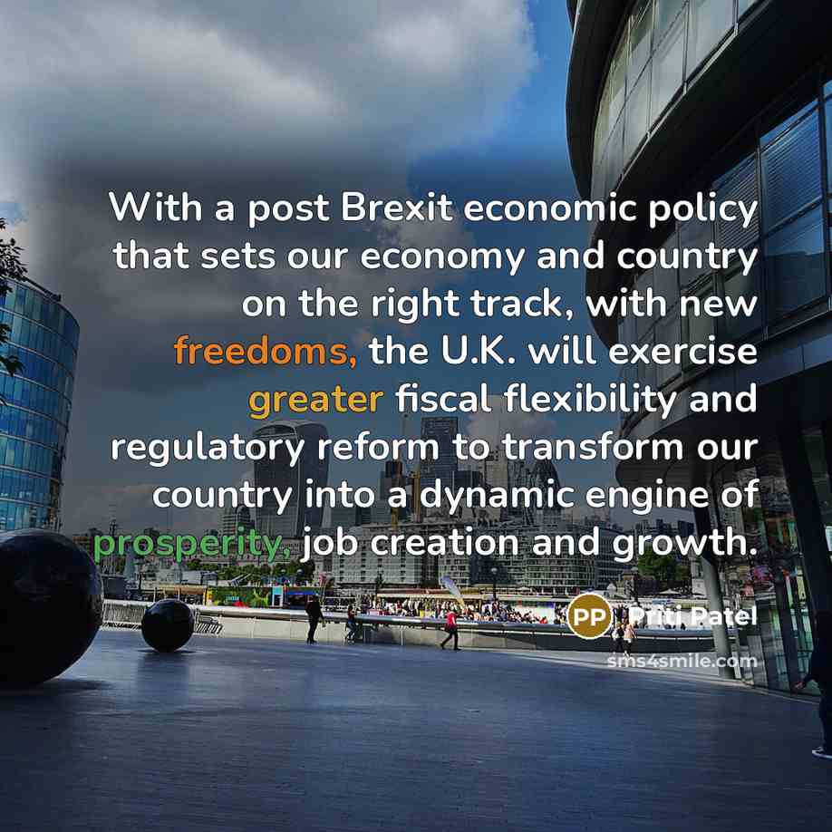 “With a post Brexit economic policy that sets our economy and country on the right track, with new freedoms, the U.K. will exercise greater fiscal flexibility and regulatory reform to transform our country into a dynamic engine of prosperity, job creation and growth.” quote by Priti Patel