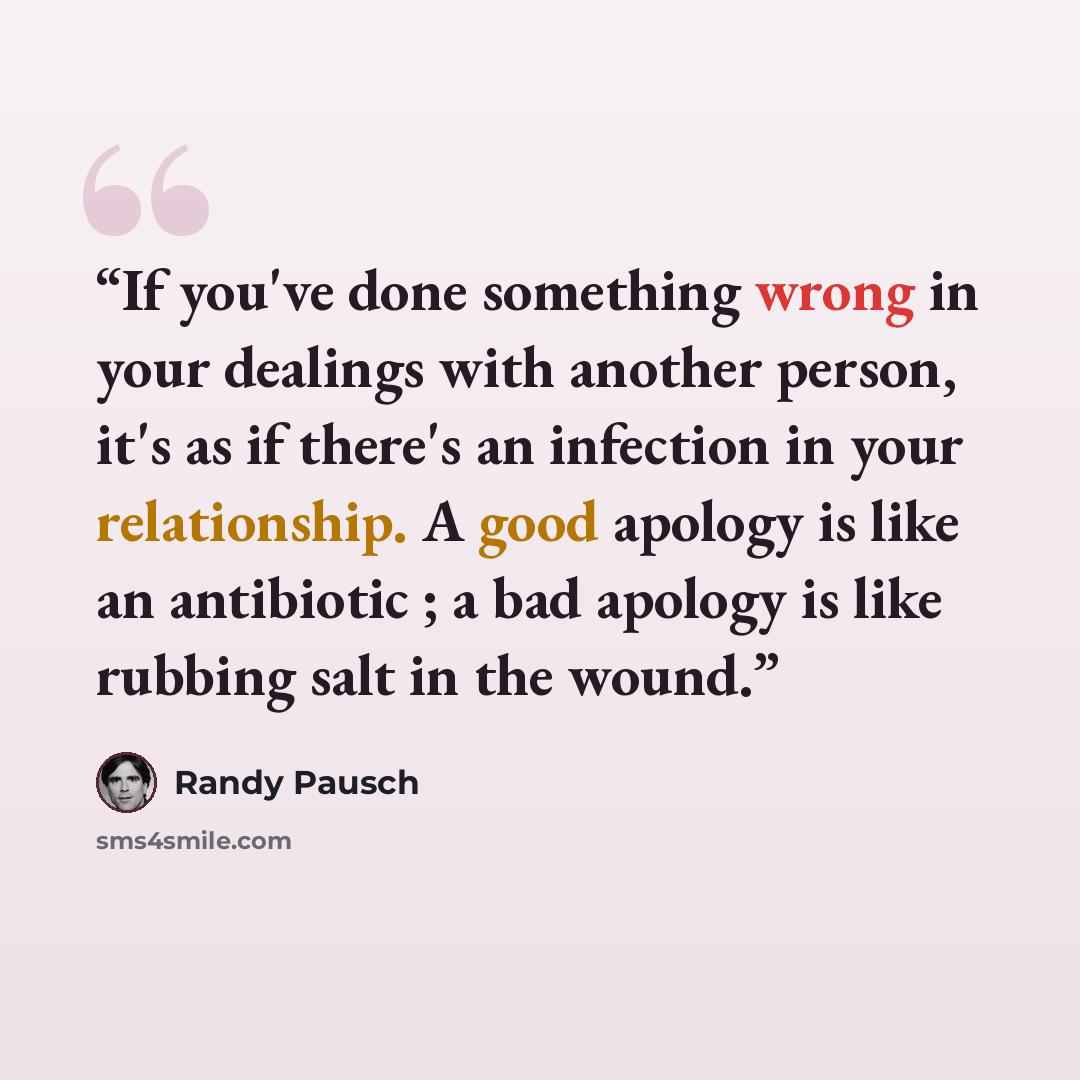 “If you've done something wrong in your dealings with another person, it's as if there's an infection in your relationship. A good apology is like an antibiotic ; a bad apology is like rubbing salt in the wound.” quote by Randy Pausch
