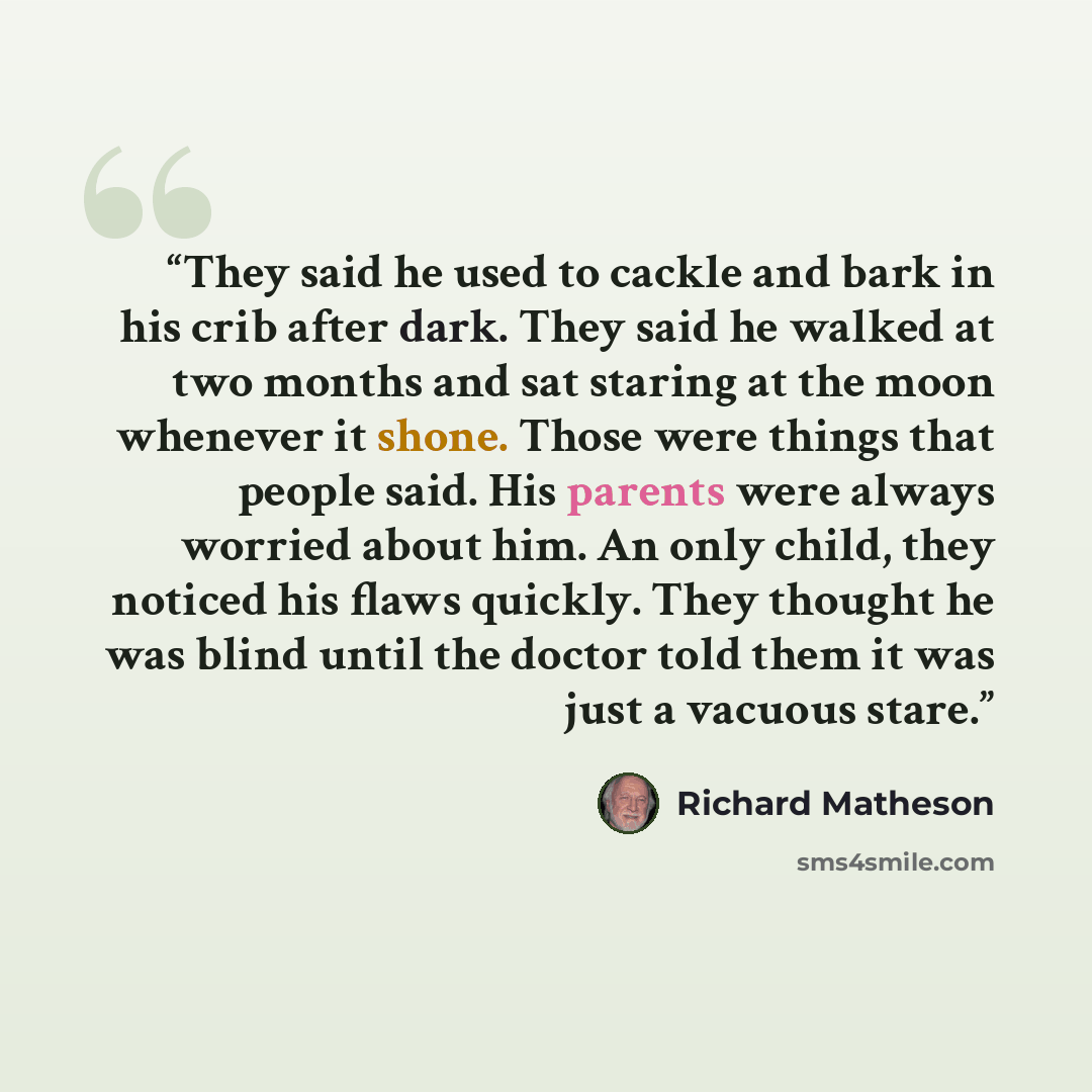 “They said he used to cackle and bark in his crib after dark. They said he walked at two months and sat staring at the moon whenever it shone. Those were things that people said. His parents were always worried about him. An only child, they noticed his flaws quickly. They thought he was blind…” quote by Richard Matheson
