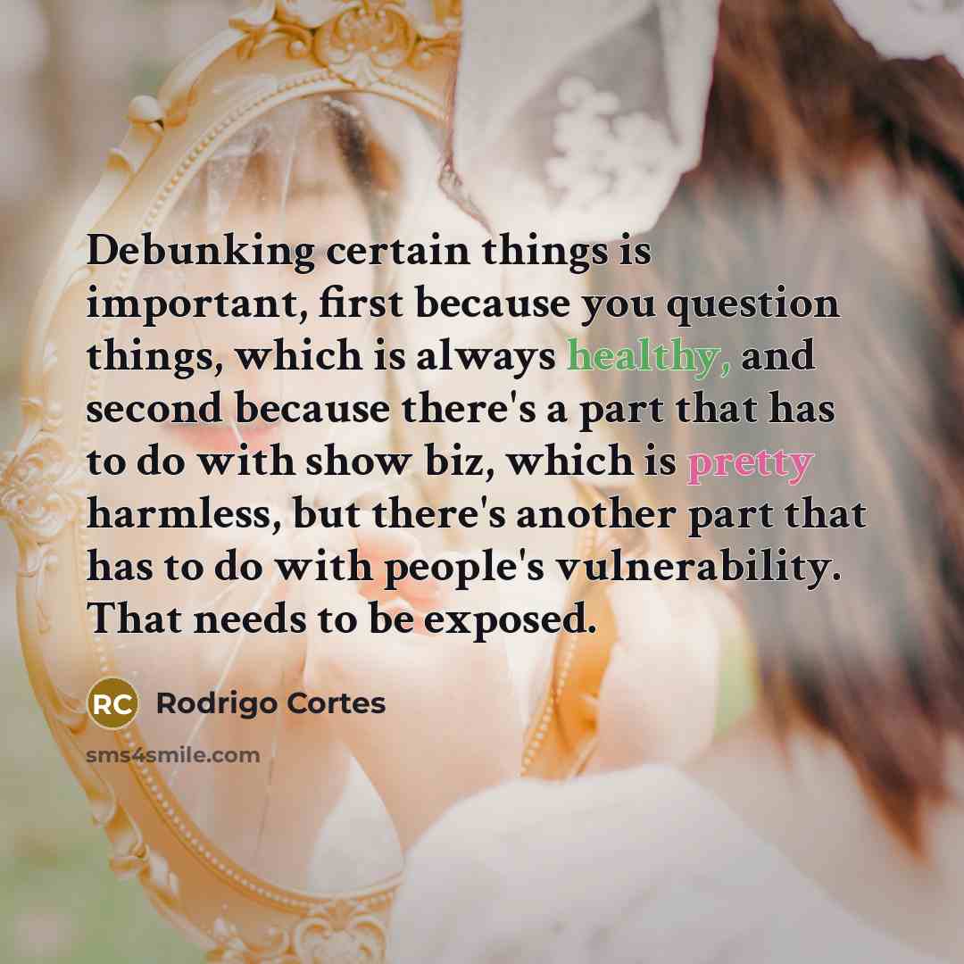 “Debunking certain things is important, first because you question things, which is always healthy, and second because there's a part that has to do with show biz, which is pretty harmless, but there's another part that has to do with people's vulnerability. That needs to be exposed.” quote by Rodrigo Cortes
