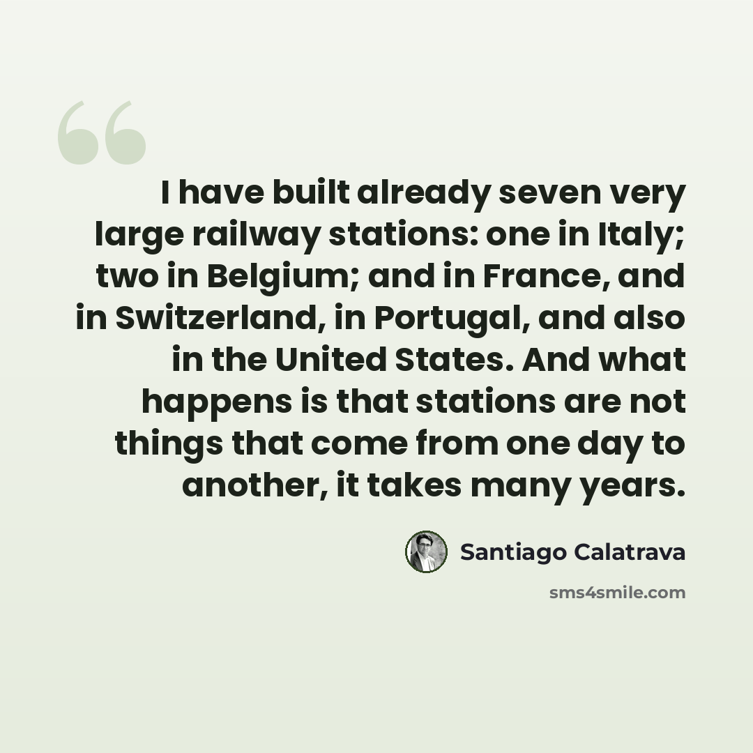 “I have built already seven very large railway stations: one in Italy; two in Belgium; and in France, and in Switzerland, in Portugal, and also in the United States. And what happens is that stations are not things that come from one day to another, it takes many years.” quote by Santiago Calatrava