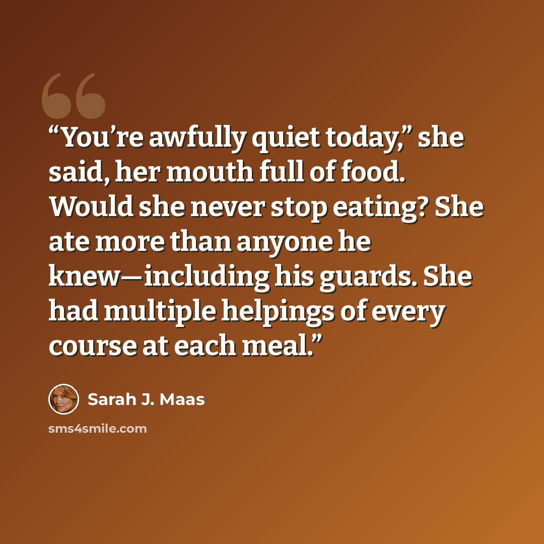 “You’re awfully quiet today,” she said, her mouth full of food. Would she never stop eating? She ate more than anyone he knew—including his guards. She had multiple helpings of every course at each meal.” quote by Sarah J. Maas