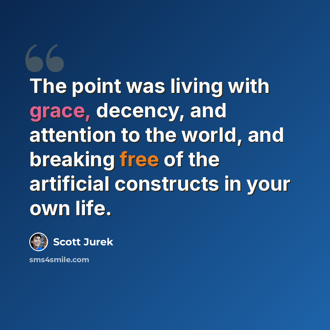 “The point was living with grace, decency, and attention to the world, and breaking free of the artificial constructs in your own life.” quote by Scott Jurek